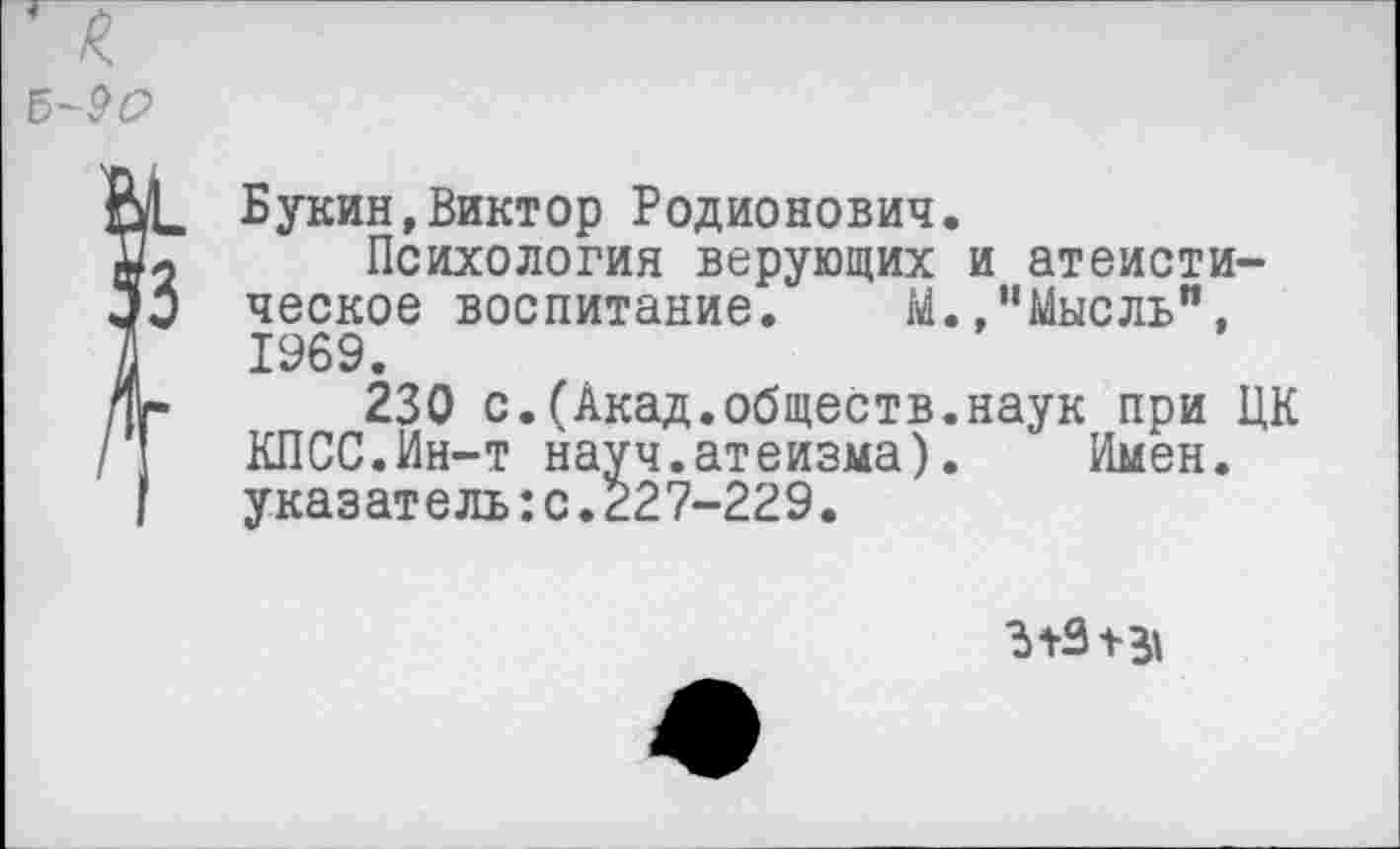 ﻿Букин,Виктор Родионович.
Психология верующих и атеистическое воспитание. М.,’’Мысль", 1969.
230 с.(Акад.обществ.наук при ЦК КПСС.Ин-т науч.атеизма).	Имен,
указатель:с.£27-229.
